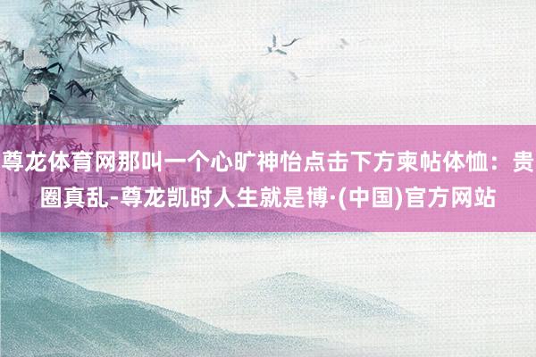 尊龙体育网那叫一个心旷神怡点击下方柬帖体恤：贵圈真乱-尊龙凯时人生就是博·(中国)官方网站