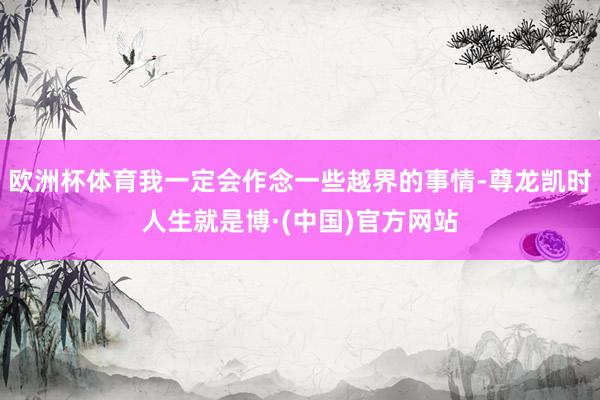 欧洲杯体育我一定会作念一些越界的事情-尊龙凯时人生就是博·(中国)官方网站