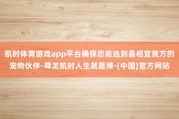 凯时体育游戏app平台确保您能选到最相宜我方的宠物伙伴-尊龙凯时人生就是博·(中国)官方网站