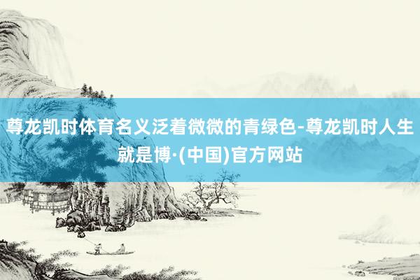 尊龙凯时体育名义泛着微微的青绿色-尊龙凯时人生就是博·(中国)官方网站