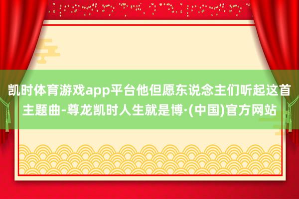 凯时体育游戏app平台他但愿东说念主们听起这首主题曲-尊龙凯时人生就是博·(中国)官方网站