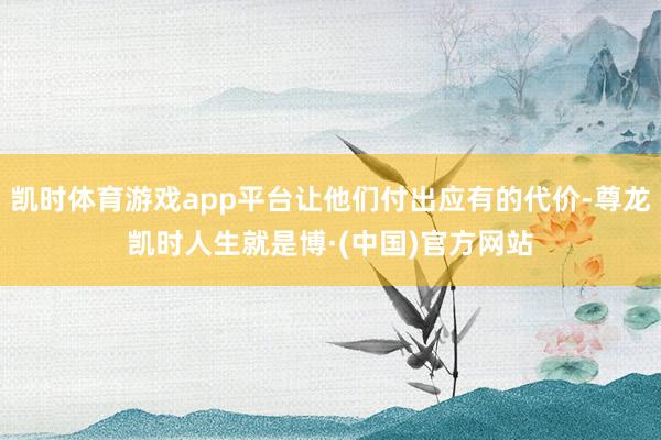 凯时体育游戏app平台让他们付出应有的代价-尊龙凯时人生就是博·(中国)官方网站