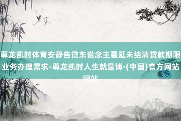 尊龙凯时体育安静告贷东说念主蔓延未结清贷款期限业务办理需求-尊龙凯时人生就是博·(中国)官方网站