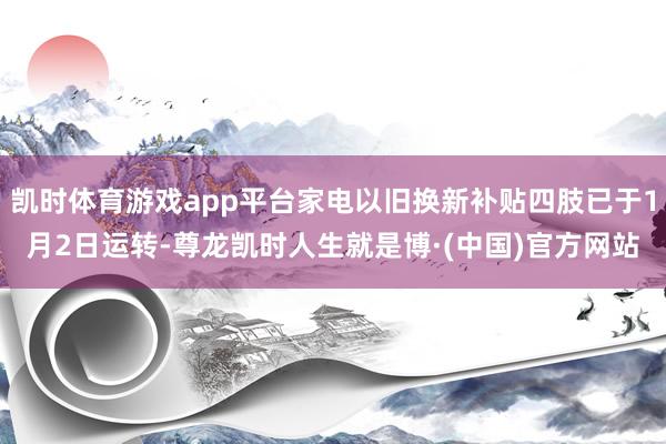 凯时体育游戏app平台家电以旧换新补贴四肢已于1月2日运转-尊龙凯时人生就是博·(中国)官方网站