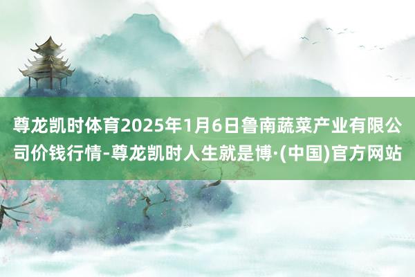 尊龙凯时体育2025年1月6日鲁南蔬菜产业有限公司价钱行情-尊龙凯时人生就是博·(中国)官方网站