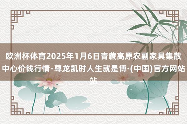 欧洲杯体育2025年1月6日青藏高原农副家具集散中心价钱行情-尊龙凯时人生就是博·(中国)官方网站