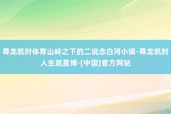 尊龙凯时体育山岭之下的二说念白河小镇-尊龙凯时人生就是博·(中国)官方网站