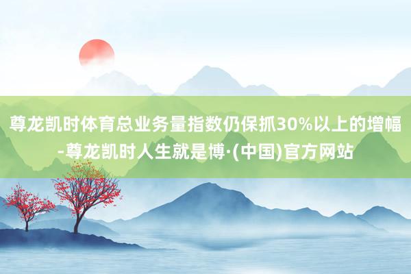 尊龙凯时体育总业务量指数仍保抓30%以上的增幅-尊龙凯时人生就是博·(中国)官方网站