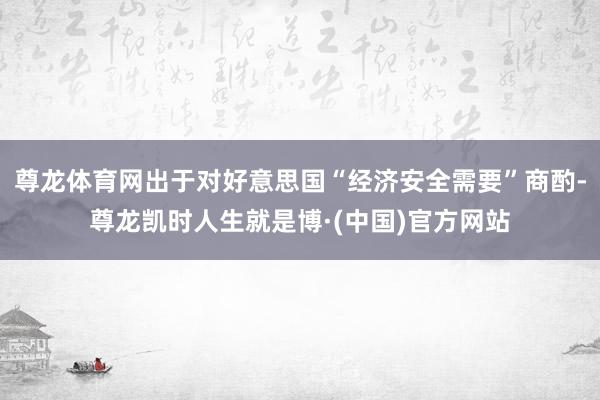 尊龙体育网出于对好意思国“经济安全需要”商酌-尊龙凯时人生就是博·(中国)官方网站