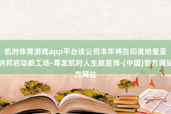 凯时体育游戏app平台该公司本年将在印度哈里亚纳邦启动新工场-尊龙凯时人生就是博·(中国)官方网站