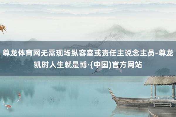 尊龙体育网无需现场纵容室或责任主说念主员-尊龙凯时人生就是博·(中国)官方网站