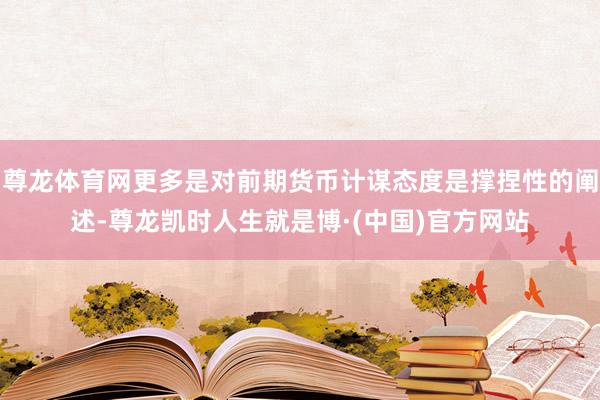 尊龙体育网更多是对前期货币计谋态度是撑捏性的阐述-尊龙凯时人生就是博·(中国)官方网站