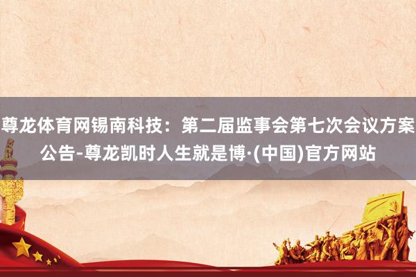 尊龙体育网锡南科技：第二届监事会第七次会议方案公告-尊龙凯时人生就是博·(中国)官方网站