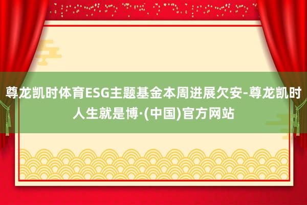 尊龙凯时体育ESG主题基金本周进展欠安-尊龙凯时人生就是博·(中国)官方网站
