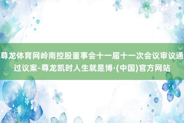 尊龙体育网岭南控股董事会十一届十一次会议审议通过议案-尊龙凯时人生就是博·(中国)官方网站