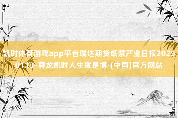 凯时体育游戏app平台瑞达期货纸浆产业日报20250113-尊龙凯时人生就是博·(中国)官方网站