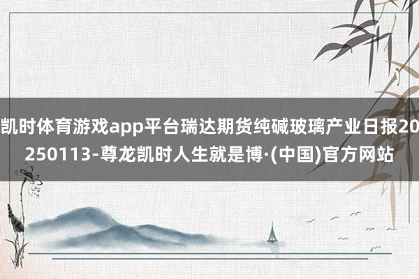 凯时体育游戏app平台瑞达期货纯碱玻璃产业日报20250113-尊龙凯时人生就是博·(中国)官方网站