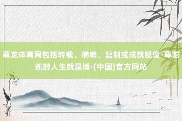 尊龙体育网包括转载、摘编、复制或成就镜像-尊龙凯时人生就是博·(中国)官方网站