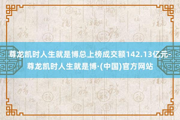 尊龙凯时人生就是博总上榜成交额142.13亿元-尊龙凯时人生就是博·(中国)官方网站