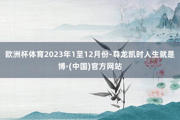 欧洲杯体育　　2023年1至12月份-尊龙凯时人生就是博·(中国)官方网站