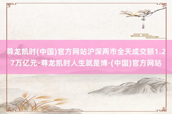 尊龙凯时(中国)官方网站沪深两市全天成交额1.27万亿元-尊龙凯时人生就是博·(中国)官方网站