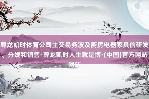 尊龙凯时体育公司主交易务波及厨房电器家具的研发、分娩和销售-尊龙凯时人生就是博·(中国)官方网站