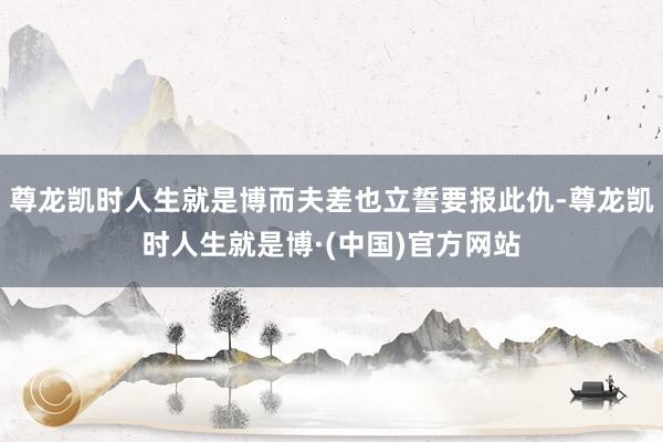 尊龙凯时人生就是博而夫差也立誓要报此仇-尊龙凯时人生就是博·(中国)官方网站
