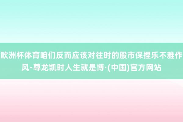 欧洲杯体育咱们反而应该对往时的股市保捏乐不雅作风-尊龙凯时人生就是博·(中国)官方网站