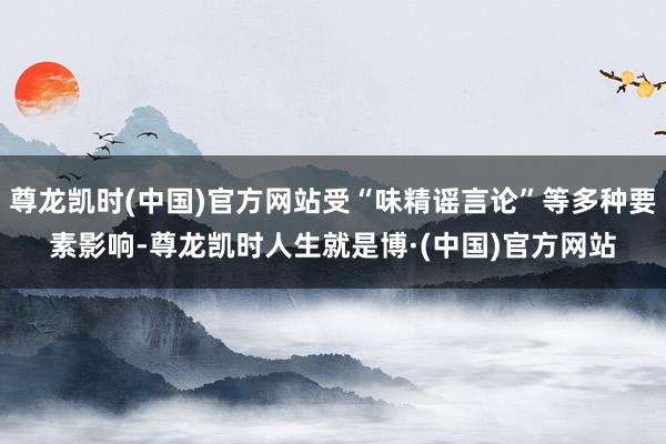 尊龙凯时(中国)官方网站受“味精谣言论”等多种要素影响-尊龙凯时人生就是博·(中国)官方网站
