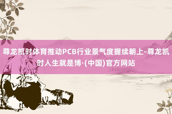 尊龙凯时体育推动PCB行业景气度握续朝上-尊龙凯时人生就是博·(中国)官方网站