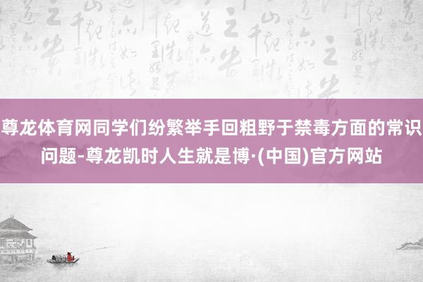 尊龙体育网同学们纷繁举手回粗野于禁毒方面的常识问题-尊龙凯时人生就是博·(中国)官方网站