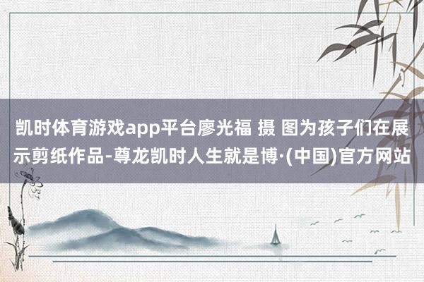 凯时体育游戏app平台廖光福 摄 图为孩子们在展示剪纸作品-尊龙凯时人生就是博·(中国)官方网站
