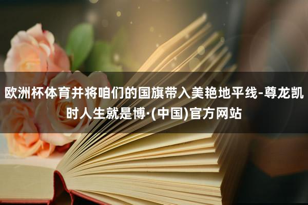 欧洲杯体育并将咱们的国旗带入美艳地平线-尊龙凯时人生就是博·(中国)官方网站
