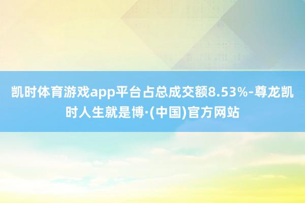 凯时体育游戏app平台占总成交额8.53%-尊龙凯时人生就是博·(中国)官方网站