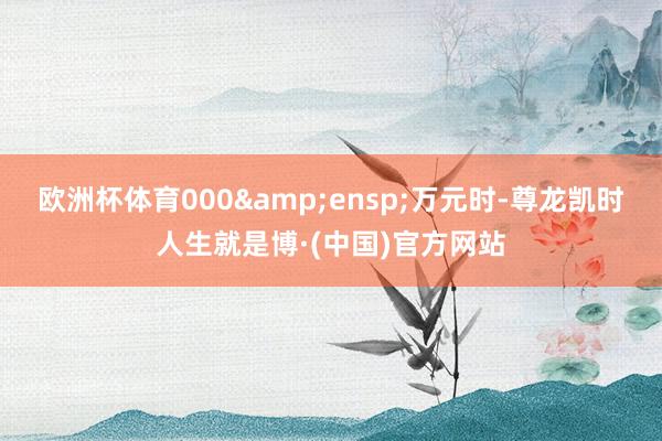欧洲杯体育000&ensp;万元时-尊龙凯时人生就是博·(中国)官方网站