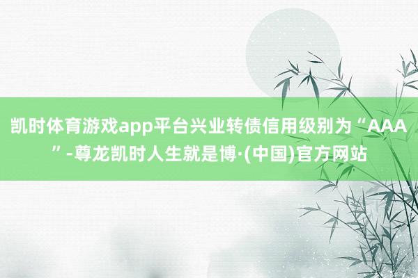 凯时体育游戏app平台兴业转债信用级别为“AAA”-尊龙凯时人生就是博·(中国)官方网站