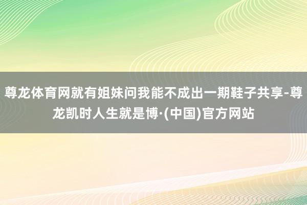尊龙体育网就有姐妹问我能不成出一期鞋子共享-尊龙凯时人生就是博·(中国)官方网站