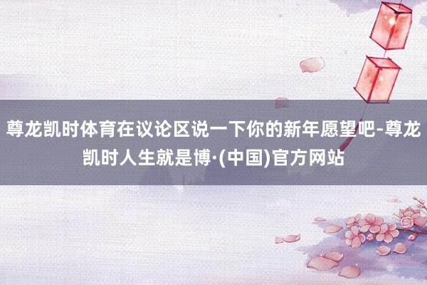 尊龙凯时体育在议论区说一下你的新年愿望吧-尊龙凯时人生就是博·(中国)官方网站