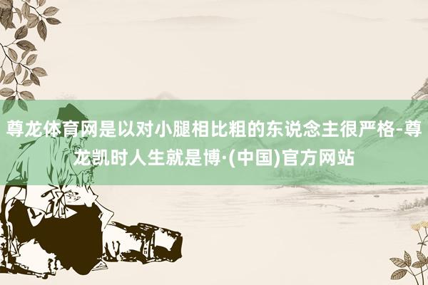 尊龙体育网是以对小腿相比粗的东说念主很严格-尊龙凯时人生就是博·(中国)官方网站