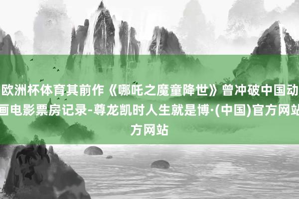 欧洲杯体育其前作《哪吒之魔童降世》曾冲破中国动画电影票房记录-尊龙凯时人生就是博·(中国)官方网站