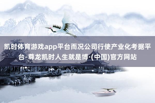 凯时体育游戏app平台而况公司行使产业化考据平台-尊龙凯时人生就是博·(中国)官方网站