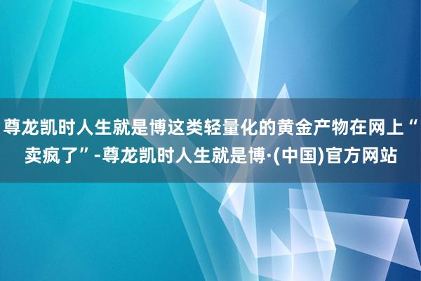 尊龙凯时人生就是博这类轻量化的黄金产物在网上“卖疯了”-尊龙凯时人生就是博·(中国)官方网站