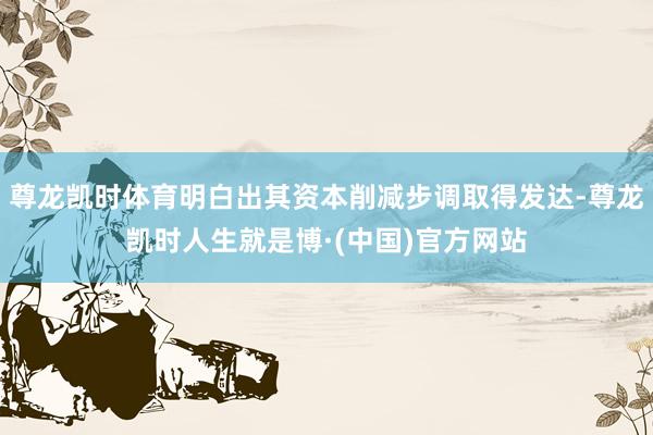 尊龙凯时体育明白出其资本削减步调取得发达-尊龙凯时人生就是博·(中国)官方网站