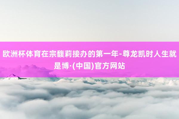 欧洲杯体育在宗馥莉接办的第一年-尊龙凯时人生就是博·(中国)官方网站