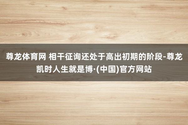 尊龙体育网 相干征询还处于高出初期的阶段-尊龙凯时人生就是博·(中国)官方网站
