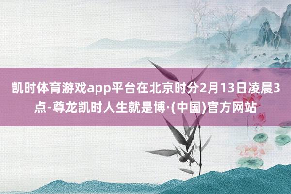 凯时体育游戏app平台在北京时分2月13日凌晨3点-尊龙凯时人生就是博·(中国)官方网站