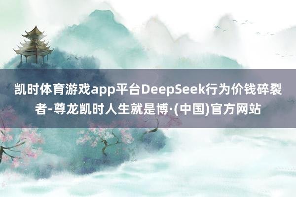 凯时体育游戏app平台DeepSeek行为价钱碎裂者-尊龙凯时人生就是博·(中国)官方网站