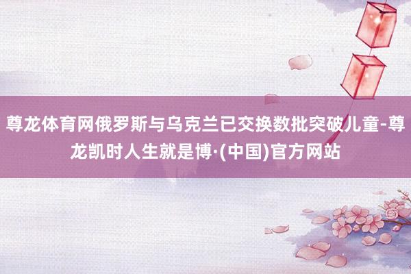 尊龙体育网俄罗斯与乌克兰已交换数批突破儿童-尊龙凯时人生就是博·(中国)官方网站
