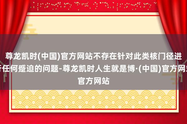 尊龙凯时(中国)官方网站不存在针对此类核门径进行任何蹙迫的问题-尊龙凯时人生就是博·(中国)官方网站