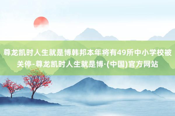 尊龙凯时人生就是博韩邦本年将有49所中小学校被关停-尊龙凯时人生就是博·(中国)官方网站
